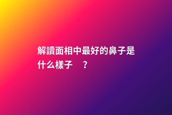 解讀面相中最好的鼻子是什么樣子？